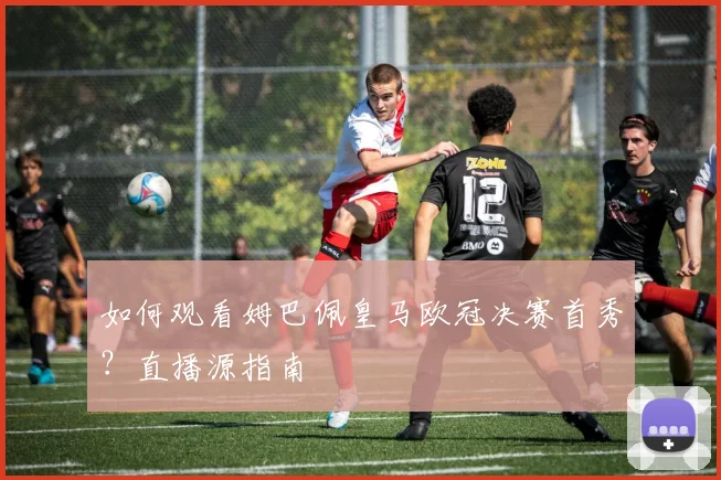 如何观看姆巴佩皇马欧冠决赛首秀？直播源指南