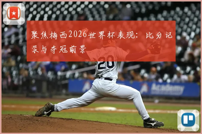 聚焦梅西2026世界杯表现：比分记录与夺冠前景