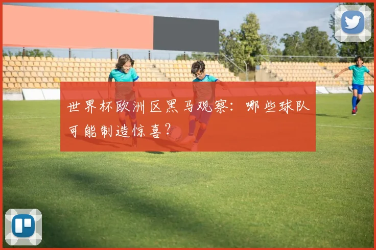 世界杯欧洲区黑马观察：哪些球队可能制造惊喜？