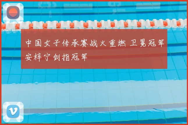 中国女子传承赛战火重燃 卫冕冠军安梓宁剑指冠军