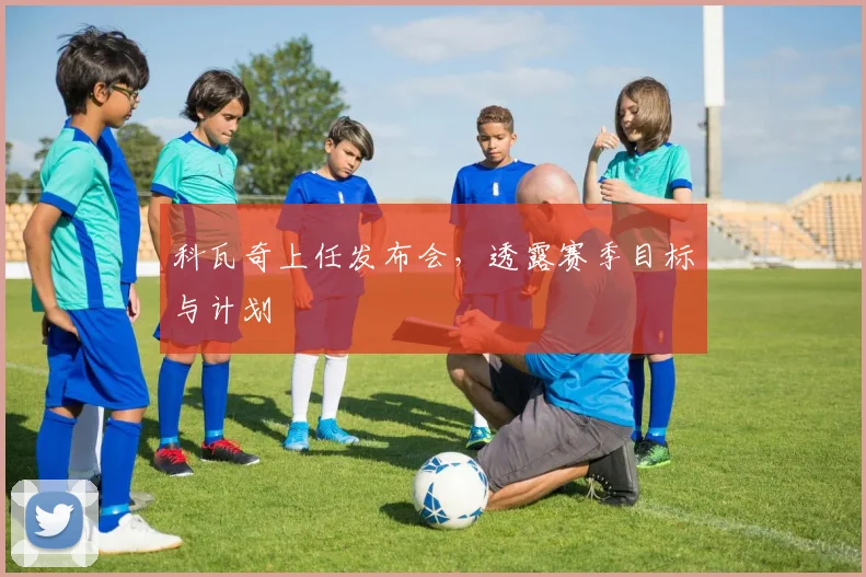 科瓦奇上任发布会,透露赛季目标与计划