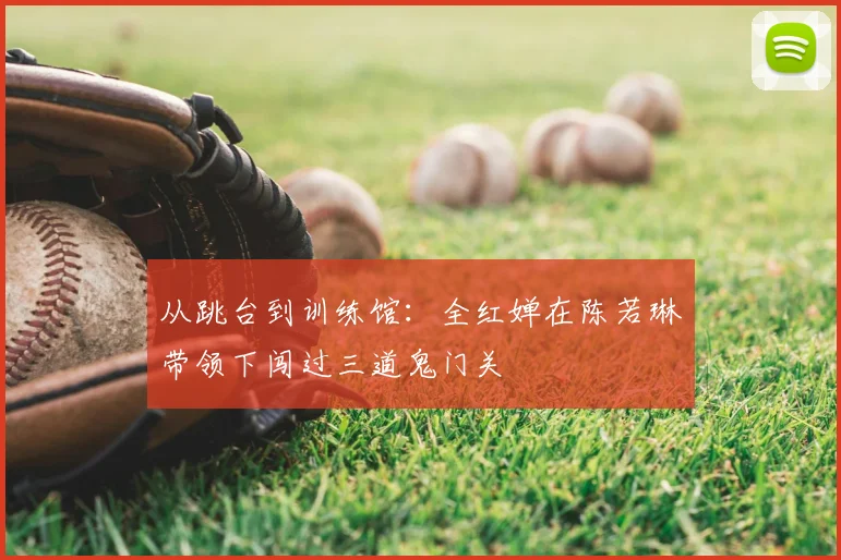 从跳台到训练馆：全红婵在陈若琳带领下闯过三道鬼门关