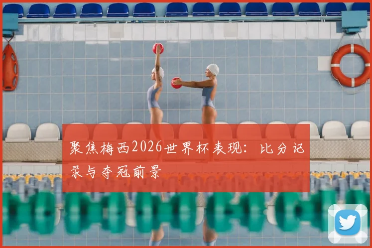 聚焦梅西2026世界杯表现：比分记录与夺冠前景