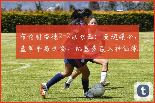 布伦特福德2-2切尔西：英超爆冷，蓝军平局收场，凯塞多轰入神仙球